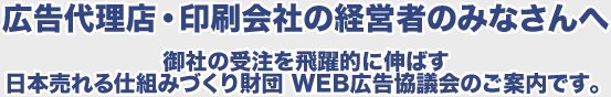広告代理店・印刷会社の経営者のみなさんへ　御社の受注を飛躍的に伸ばす日本売れる仕組みづくり財団 WEB広告協議会のご案内です。
